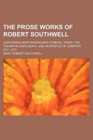 Cover of The Prose Works of Robert Southwell; Containing Mary Magdalen's Funeral Tears, the Triumphs Over Death, and an Epistle of Comfort, Etc., Etc