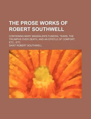 Book cover for The Prose Works of Robert Southwell; Containing Mary Magdalen's Funeral Tears, the Triumphs Over Death, and an Epistle of Comfort, Etc., Etc