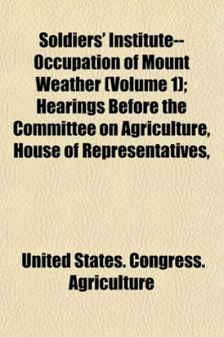 Cover of Soldiers' Institute--Occupation of Mount Weather Volume 1; Hearings Before the Committee on Agriculture, House of Representatives, Sixty-Seventh Congress, First Session, on H.R. 5901. June 10, 1921