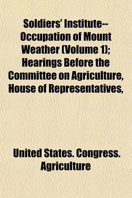 Book cover for Soldiers' Institute--Occupation of Mount Weather Volume 1; Hearings Before the Committee on Agriculture, House of Representatives, Sixty-Seventh Congress, First Session, on H.R. 5901. June 10, 1921