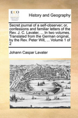 Cover of Secret Journal of a Self-Observer; Or, Confessions and Familiar Letters of the REV. J. C. Lavater, ... in Two Volumes. Translated from the German Original, by the REV. Peter Will, ... Volume 1 of 2