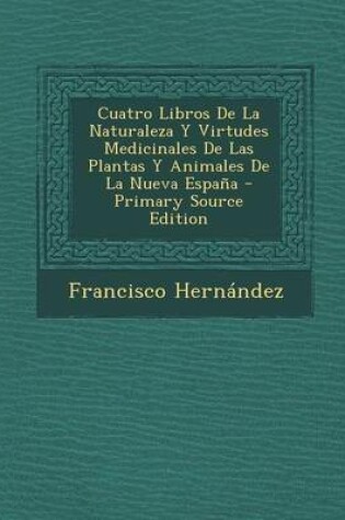 Cover of Cuatro Libros de la Naturaleza Y Virtudes Medicinales de Las Plantas Y Animales de la Nueva Espa a - Primary Source Edition