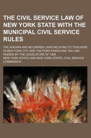 Cover of The Civil Service Law of New York State with the Municipal Civil Service Rules; The Ahearn and McCarren Laws Relating to Teachers in New York City and the Ford Franchise Tax Law Passed by the Legislature of 1899