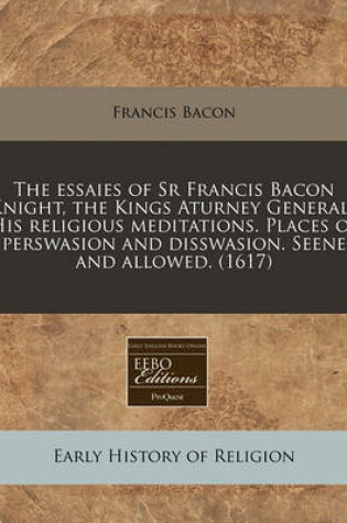 Cover of The Essaies of Sr Francis Bacon Knight, the Kings Aturney Generall His Religious Meditations. Places of Perswasion and Disswasion. Seene and Allowed. (1617)