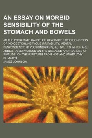 Cover of An Essay on Morbid Sensibility of the Stomach and Bowels; As the Proximate Cause, or Characteristic Condition of Indigestion, Nervous Irritability, Mental Despondency, Hypochondriasis, &C. &C. to Which Are Added, Observations on the Diseases and Regimen of In