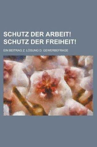 Cover of Schutz Der Arbeit! Schutz Der Freiheit!; Ein Beitrag Z. Losung D. Gewerbefrage