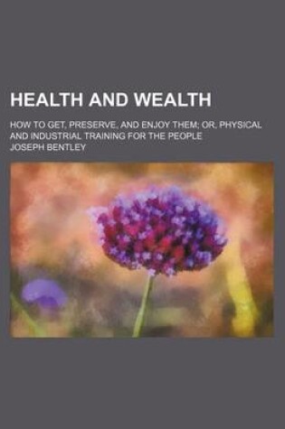 Cover of Health and Wealth; How to Get, Preserve, and Enjoy Them Or, Physical and Industrial Training for the People