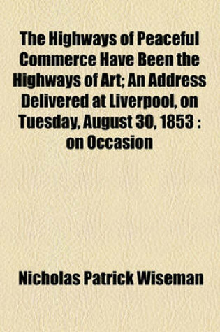 Cover of The Highways of Peaceful Commerce Have Been the Highways of Art; An Address Delivered at Liverpool, on Tuesday, August 30, 1853