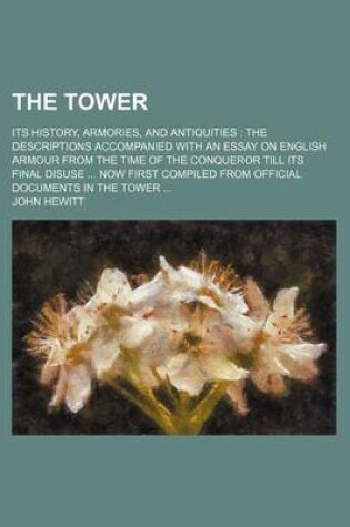Cover of The Tower; Its History, Armories, and Antiquities the Descriptions Accompanied with an Essay on English Armour from the Time of the Conqueror Till Its Final Disuse Now First Compiled from Official Documents in the Tower