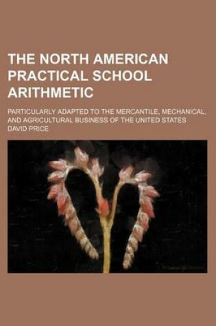 Cover of The North American Practical School Arithmetic; Particularly Adapted to the Mercantile, Mechanical, and Agricultural Business of the United States