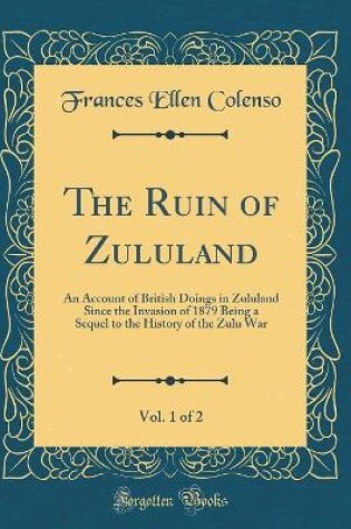 Cover of The Ruin of Zululand, Vol. 1 of 2: An Account of British Doings in Zululand Since the Invasion of 1879 Being a Sequel to the History of the Zulu War (Classic Reprint)