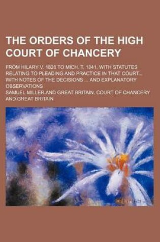 Cover of The Orders of the High Court of Chancery; From Hilary V. 1828 to Mich. T. 1841, with Statutes Relating to Pleading and Practice in That Court with Notes of the Decisions and Explanatory Observations
