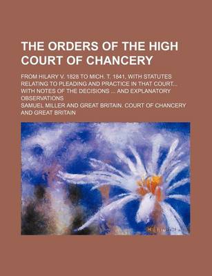 Book cover for The Orders of the High Court of Chancery; From Hilary V. 1828 to Mich. T. 1841, with Statutes Relating to Pleading and Practice in That Court with Notes of the Decisions and Explanatory Observations