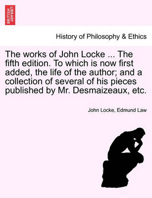 Book cover for The Works of John Locke ... the Fifth Edition. to Which Is Now First Added, the Life of the Author; And a Collection of Several of His Pieces Published by Mr. Desmaizeaux, Etc.