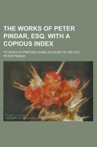 Cover of The Works of Peter Pindar, Esq. with a Copious Index; To Which Is Prefixed Some Account of His Life ...