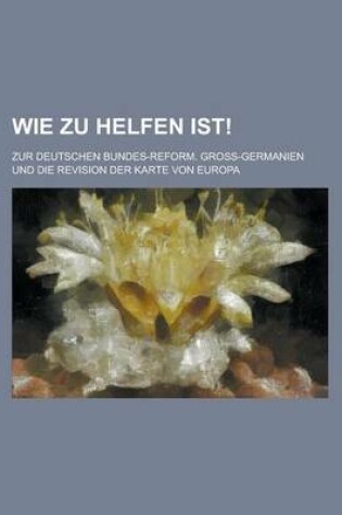 Cover of Wie Zu Helfen Ist!; Zur Deutschen Bundes-Reform. Gross-Germanien Und Die Revision Der Karte Von Europa