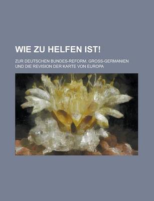 Book cover for Wie Zu Helfen Ist!; Zur Deutschen Bundes-Reform. Gross-Germanien Und Die Revision Der Karte Von Europa