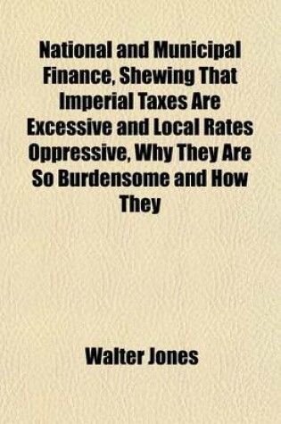 Cover of National and Municipal Finance, Shewing That Imperial Taxes Are Excessive and Local Rates Oppressive, Why They Are So Burdensome and How They