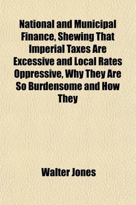 Book cover for National and Municipal Finance, Shewing That Imperial Taxes Are Excessive and Local Rates Oppressive, Why They Are So Burdensome and How They