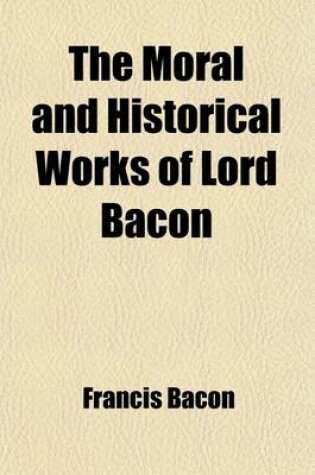 Cover of The Moral and Historical Works of Lord Bacon; Including His Essays, Apophthegms, Wisdom of the Ancients, New Atlantis, and Life of Henry the Seventh