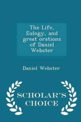 Cover of The Life, Eulogy, and Great Orations of Daniel Webster - Scholar's Choice Edition