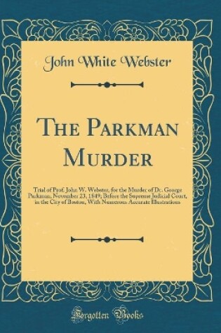 Cover of The Parkman Murder: Trial of Prof. John W. Webster, for the Murder of Dr. George Parkman, November 23, 1849; Before the Supreme Judicial Court, in the City of Boston, With Numerous Accurate Illustrations (Classic Reprint)