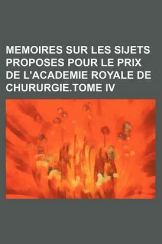 Cover of Memoires Sur Les Sijets Proposes Pour Le Prix de L'Academie Royale de Chururgie.Tome IV