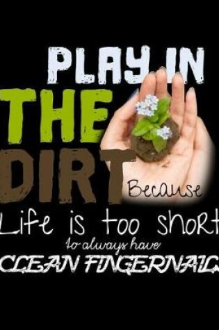 Cover of Play In The Dirt Because Life Is Too Short To Always Have Clean Fingernails