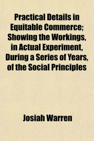 Cover of Practical Details in Equitable Commerce; Showing the Workings, in Actual Experiment, During a Series of Years, of the Social Principles Expounded in the Works Called Equitable Commerce, by the Author of This, and the Science Volume 1