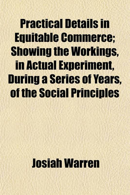 Book cover for Practical Details in Equitable Commerce; Showing the Workings, in Actual Experiment, During a Series of Years, of the Social Principles Expounded in the Works Called Equitable Commerce, by the Author of This, and the Science Volume 1