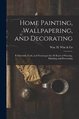 Cover of Home Painting, Wallpapering, and Decorating; B Materials, Tools, and Techniques for All Kinds of Painting, Finishing, and Decorating