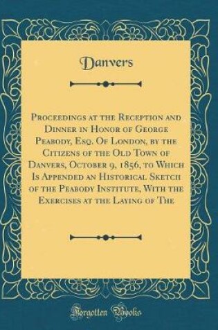 Cover of Proceedings at the Reception and Dinner in Honor of George Peabody, Esq. Of London, by the Citizens of the Old Town of Danvers, October 9, 1856, to Which Is Appended an Historical Sketch of the Peabody Institute, With the Exercises at the Laying of The