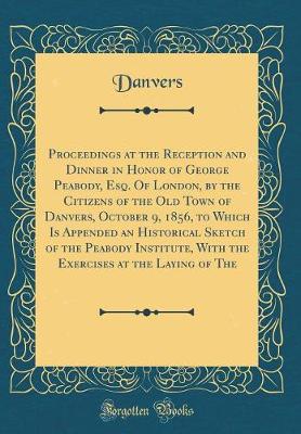 Book cover for Proceedings at the Reception and Dinner in Honor of George Peabody, Esq. Of London, by the Citizens of the Old Town of Danvers, October 9, 1856, to Which Is Appended an Historical Sketch of the Peabody Institute, With the Exercises at the Laying of The