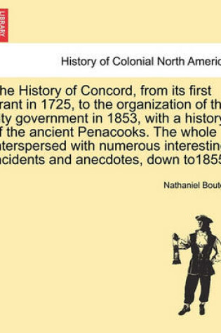 Cover of The History of Concord, from Its First Grant in 1725, to the Organization of the City Government in 1853, with a History of the Ancient Penacooks. the Whole Interspersed with Numerous Interesting Incidents and Anecdotes, Down To1855;