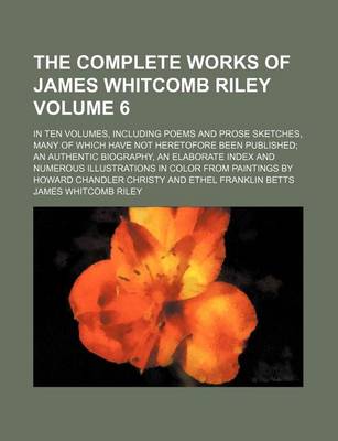 Book cover for The Complete Works of James Whitcomb Riley Volume 6; In Ten Volumes, Including Poems and Prose Sketches, Many of Which Have Not Heretofore Been Published an Authentic Biography, an Elaborate Index and Numerous Illustrations in Color from Paintings by Howard Ch