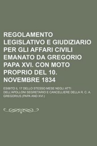 Cover of Regolamento Legislativo E Giudiziario Per Gli Affari Civili Emanato Da Gregorio Papa XVI. Con Moto Proprio del 10. Novembre 1834; Esibito Il 17 Dello Stesso Mese Negli Atti Dell'apolloni Segretario E Cancelliere Della R. C. A.