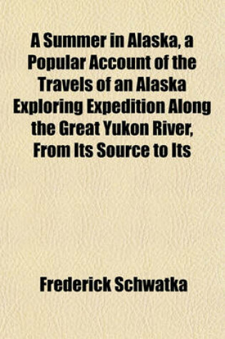 Cover of A Summer in Alaska, a Popular Account of the Travels of an Alaska Exploring Expedition Along the Great Yukon River, from Its Source to Its