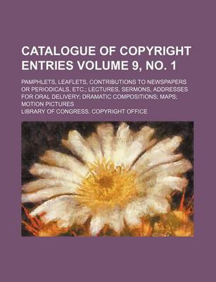 Book cover for Catalogue of Copyright Entries Volume 9, No. 1; Pamphlets, Leaflets, Contributions to Newspapers or Periodicals, Etc.; Lectures, Sermons, Addresses for Oral Delivery; Dramatic Compositions; Maps; Motion Pictures