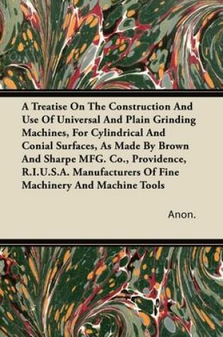 Cover of A Treatise On The Construction And Use Of Universal And Plain Grinding Machines, For Cylindrical And Conial Surfaces, As Made By Brown And Sharpe MFG. Co., Providence, R.I.U.S.A. Manufacturers Of Fine Machinery And Machine Tools