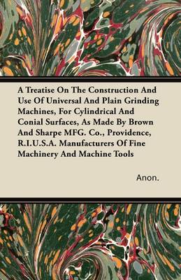 Book cover for A Treatise On The Construction And Use Of Universal And Plain Grinding Machines, For Cylindrical And Conial Surfaces, As Made By Brown And Sharpe MFG. Co., Providence, R.I.U.S.A. Manufacturers Of Fine Machinery And Machine Tools