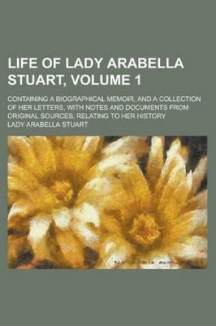 Cover of Life of Lady Arabella Stuart; Containing a Biographical Memoir, and a Collection of Her Letters, with Notes and Documents from Original Sources, Relat