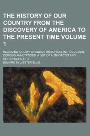 Cover of The History of Our Country from the Discovery of America to the Present Time Volume 1; Including a Comprehensive Historical Introduction, Copious Annotations, a List of Authorities and References, Etc