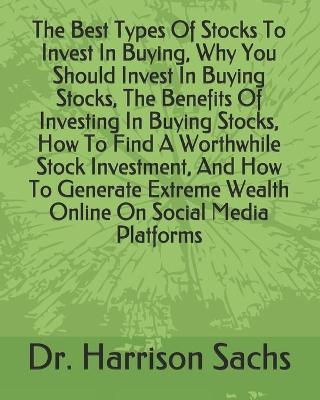 Book cover for The Best Types Of Stocks To Invest In Buying, Why You Should Invest In Buying Stocks, The Benefits Of Investing In Buying Stocks, How To Find A Worthwhile Stock Investment, And How To Generate Extreme Wealth Online On Social Media Platforms