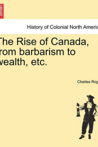 Cover of The Rise of Canada, from Barbarism to Wealth, Etc.