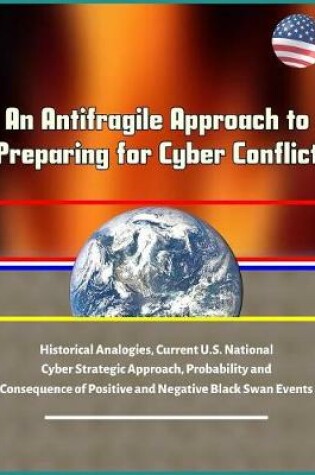 Cover of An Antifragile Approach to Preparing for Cyber Conflict - Historical Analogies, Current U.S. National Cyber Strategic Approach, Probability and Consequence of Positive and Negative Black Swan Events