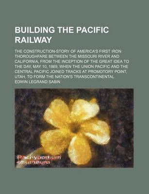 Book cover for Building the Pacific Railway; The Construction-Story of America's First Iron Thoroughfare Between the Missouri River and California, from the Inception of the Great Idea to the Day, May 10, 1869, When the Union Pacific and the Central Pacific Joined Track