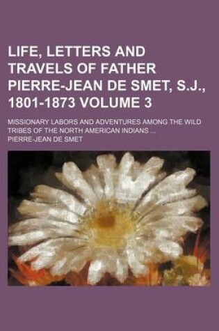 Cover of Life, Letters and Travels of Father Pierre-Jean de Smet, S.J., 1801-1873; Missionary Labors and Adventures Among the Wild Tribes of the North American Indians Volume 3