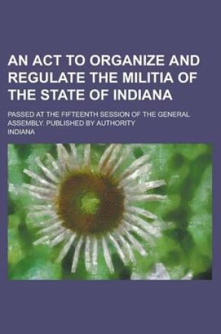 Cover of An ACT to Organize and Regulate the Militia of the State of Indiana; Passed at the Fifteenth Session of the General Assembly. Published by Authority