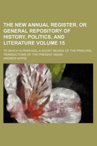 Cover of The New Annual Register, or General Repository of History, Politics, and Literature Volume 15; To Which Is Prefixed, a Short Review of the Principal Transactions of the Present Reign