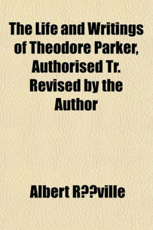 Cover of The Life and Writings of Theodore Parker, Authorised Tr. Revised by the Author
